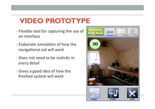 VIDEO PROTOTYPE
" Flexible	
  tool	
  for	
  capturing	
  the	
  use	
  of	
  
an	
  interface	
  
" Elaborate	
  simulaFon	
  of	
  how	
  the	
  
navigaFonal	
  aid	
  will	
  work	
  
" Does	
  not	
  need	
  to	
  be	
  realisFc	
  in	
  
every	
  detail	
  
" Gives	
  a	
  good	
  idea	
  of	
  how	
  the	
  
ﬁnished	
  system	
  will	
  work	
  
 