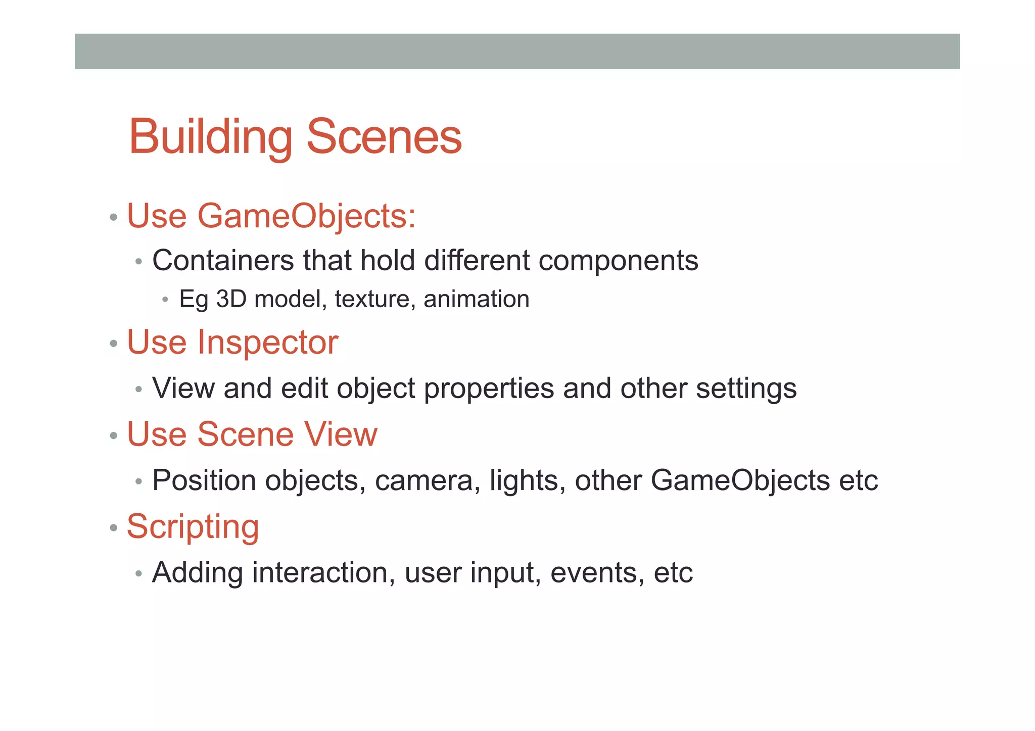 Building Scenes
• Use GameObjects:
•  Containers that hold different components
•  Eg 3D model, texture, animation
• Use Inspector
•  View and edit object properties and other settings
• Use Scene View
•  Position objects, camera, lights, other GameObjects etc
• Scripting
•  Adding interaction, user input, events, etc
 