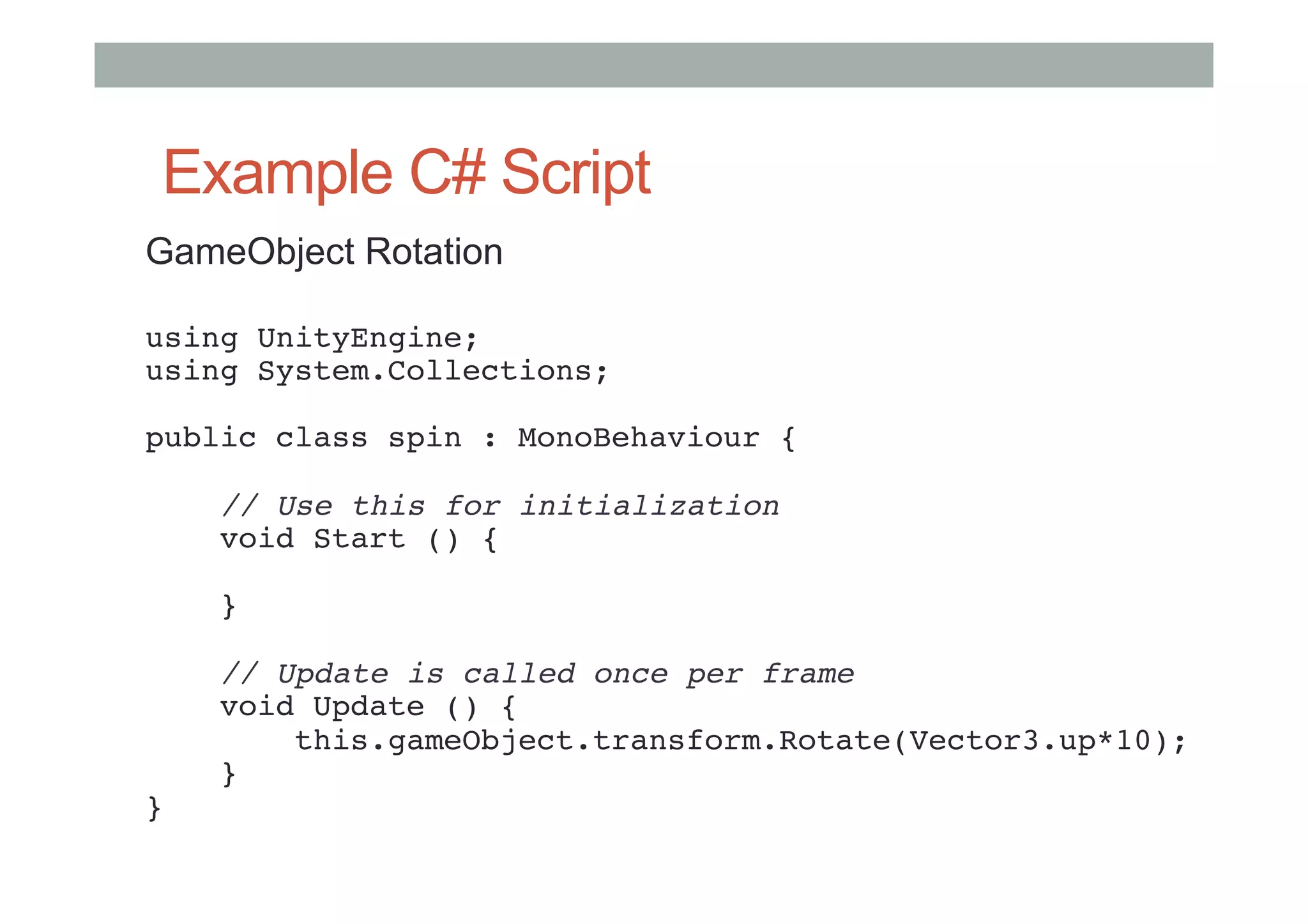 Example C# Script
GameObject Rotation
using UnityEngine; 
using System.Collections; 
 
public class spin : MonoBehaviour { 
 
    // Use this for initialization 
    void Start () { 
     
    } 
     
    // Update is called once per frame 
    void Update () { 
        this.gameObject.transform.Rotate(Vector3.up*10); 
    } 
} 
#
 