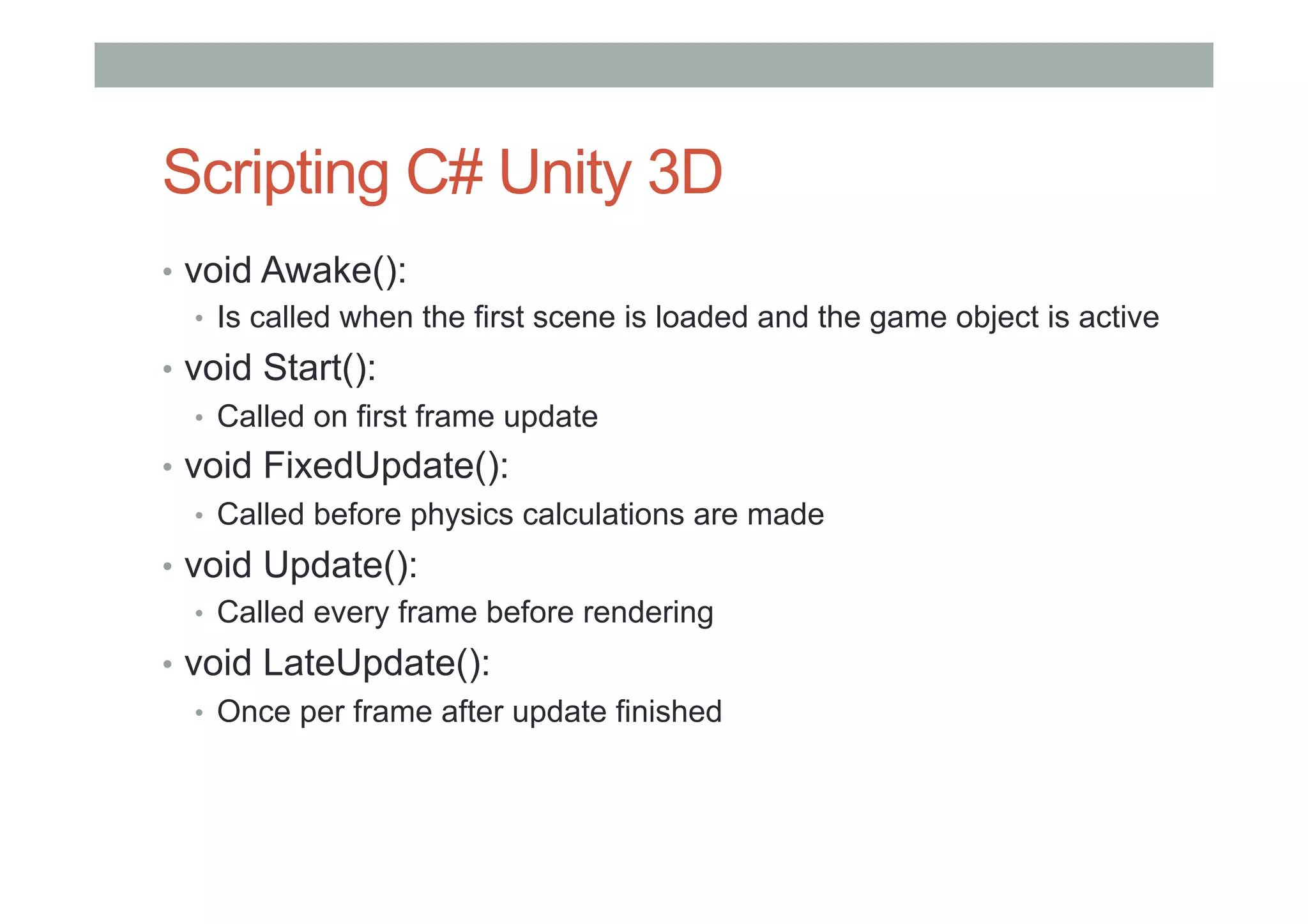 Scripting C# Unity 3D
•  void Awake():
•  Is called when the first scene is loaded and the game object is active
•  void Start():
•  Called on first frame update
•  void FixedUpdate():
•  Called before physics calculations are made
•  void Update():
•  Called every frame before rendering
•  void LateUpdate():
•  Once per frame after update finished
 