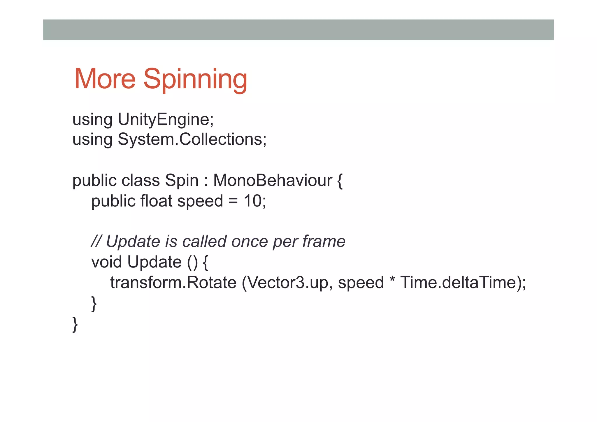 More Spinning
using UnityEngine;
using System.Collections;
public class Spin : MonoBehaviour {
public float speed = 10;
// Update is called once per frame
void Update () {
transform.Rotate (Vector3.up, speed * Time.deltaTime);
}
}
 