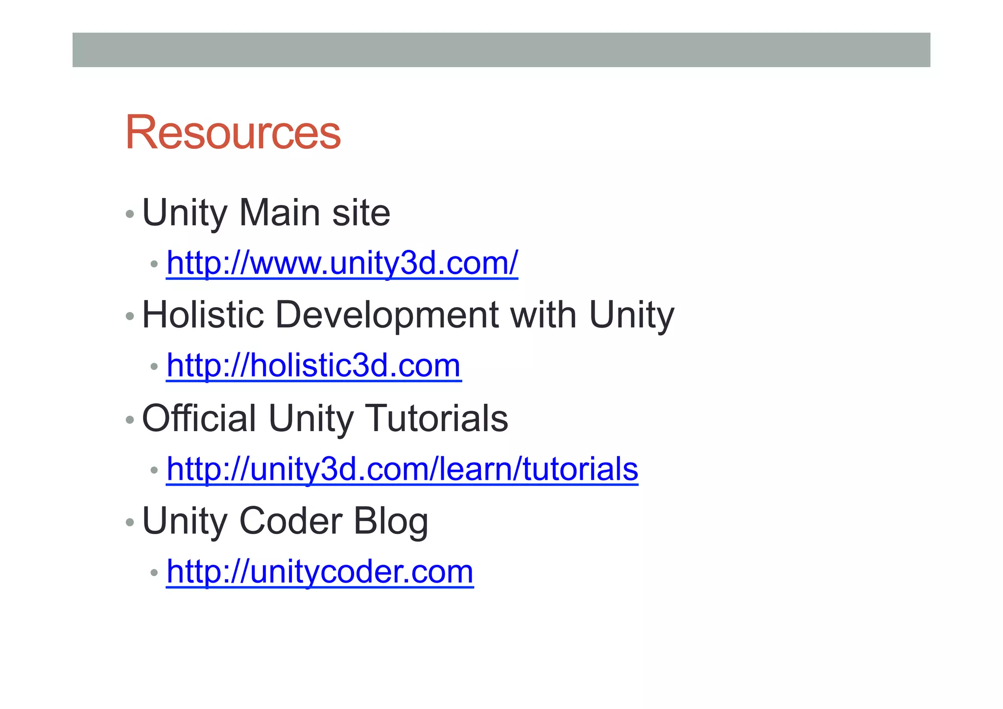 Resources
• Unity Main site
• http://www.unity3d.com/
• Holistic Development with Unity
• http://holistic3d.com
• Official Unity Tutorials
• http://unity3d.com/learn/tutorials
• Unity Coder Blog
• http://unitycoder.com
 