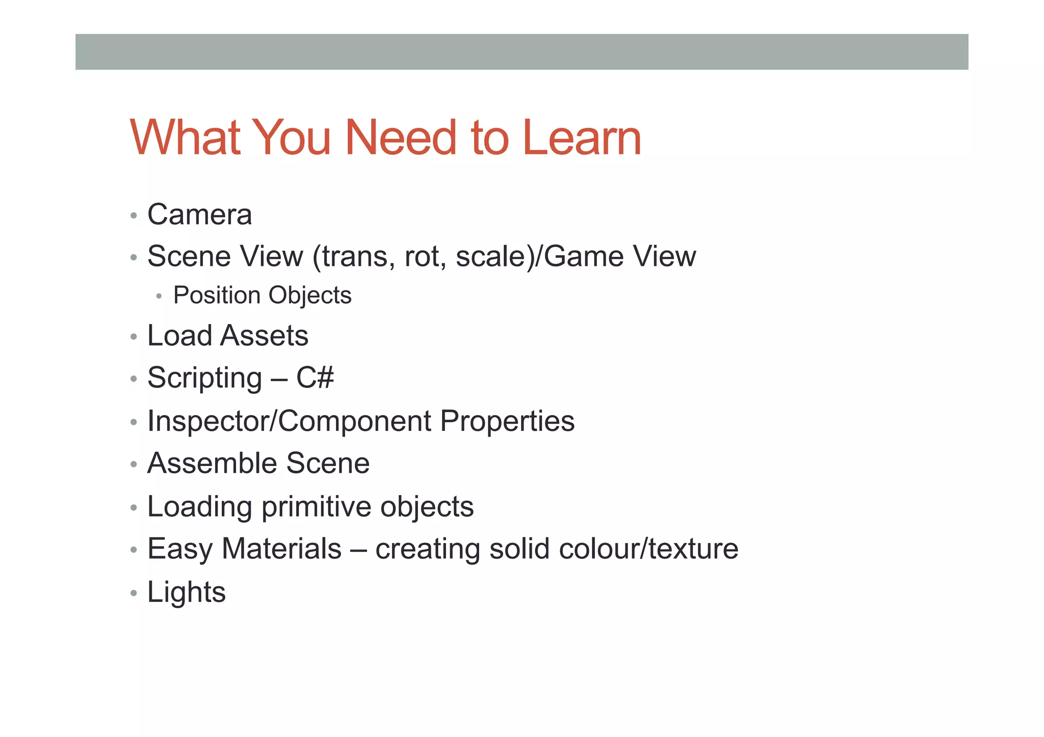 What You Need to Learn
•  Camera
•  Scene View (trans, rot, scale)/Game View
•  Position Objects
•  Load Assets
•  Scripting – C#
•  Inspector/Component Properties
•  Assemble Scene
•  Loading primitive objects
•  Easy Materials – creating solid colour/texture
•  Lights
 