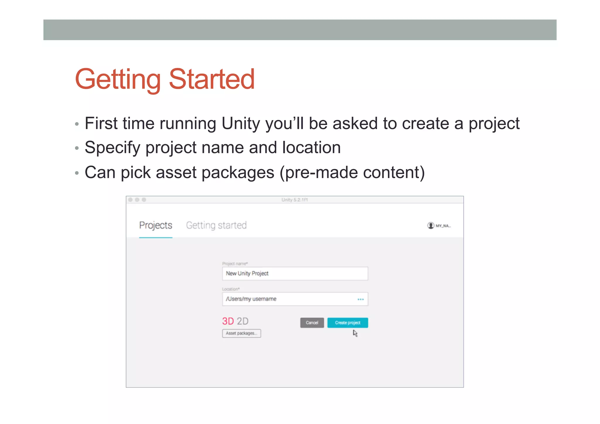 Getting Started
•  First time running Unity you’ll be asked to create a project
•  Specify project name and location
•  Can pick asset packages (pre-made content)
 