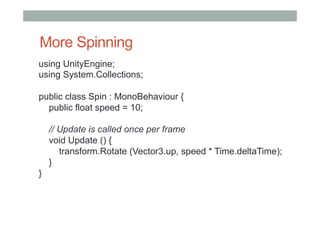 More Spinning
using UnityEngine;
using System.Collections;
public class Spin : MonoBehaviour {
public float speed = 10;
// Update is called once per frame
void Update () {
transform.Rotate (Vector3.up, speed * Time.deltaTime);
}
}
 
