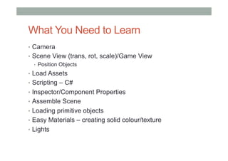 What You Need to Learn
•  Camera
•  Scene View (trans, rot, scale)/Game View
•  Position Objects
•  Load Assets
•  Scripting – C#
•  Inspector/Component Properties
•  Assemble Scene
•  Loading primitive objects
•  Easy Materials – creating solid colour/texture
•  Lights
 