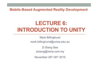 LECTURE 6:
INTRODUCTION TO UNITY
Mark Billinghurst
mark.billinghurst@unisa.edu.au
Zi Siang See
zisiang@reina.com.my
November 29th-30th 2015
Mobile-Based Augmented Reality Development
 