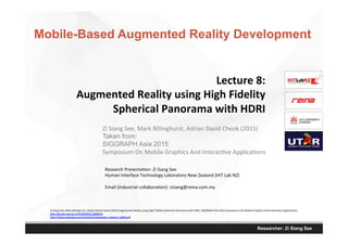 Researcher: Zi Siang See
Lecture	
  8:	
  
Augmented	
  Reality	
  using	
  High	
  Fidelity	
  
Spherical	
  Panorama	
  with	
  HDRI	
  
Research	
  Presenta,on:	
  Zi	
  Siang	
  See	
  
Human	
  Interface	
  Technology	
  Laboratory	
  New	
  Zealand	
  (HIT	
  Lab	
  NZ)	
  
	
  
Email	
  (Industrial	
  collabora,on):	
  zisiang@reina.com.my	
  
	
  
Zi	
  Siang	
  See,	
  Mark	
  Billinghurst,	
  Adrian	
  David	
  Cheok	
  (2015)	
  
Taken from:
SIGGRAPH Asia 2015
Symposium	
  On	
  Mobile	
  Graphics	
  And	
  Interac,ve	
  Applica,ons	
  
Zi	
  Siang	
  See,	
  Mark	
  Billinghurst,	
  Adrian	
  David	
  Cheok	
  (2015)	
  Augmented	
  Reality	
  using	
  High	
  Fidelity	
  Spherical	
  Panorama	
  with	
  HDRI.	
  SIGGRAPH	
  Asia	
  2015	
  Symposium	
  On	
  Mobile	
  Graphics	
  And	
  Interac,ve	
  Applica,ons.	
  
hVp://dx.doi.org/10.1145/2818427.2818445	
  
hVp://www.zisiangsee.com/research/zisiangsee_research_p009.pdf	
  
	
  
Mobile-Based Augmented Reality Development
 