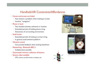 HandheldAR Constraints/Affordances
•  Camera and screen are linked
•  Fast motions a problem when looking at screen
•  Intuitive “navigation”
•  Phone in hand
•  Two handed activities: awkward or intuitive
•  Extended periods of holding phone tiring
•  Awareness of surrounding environment
•  Small screen
•  Extended periods of looking at screen tiring
•  In general, small awkward platform
•  Vibration, sound
•  Can provide feedback when looking elsewhere
•  Networking - Bluetooth, 802.11
•  Collaboration possible
•  Guaranteed minimum collection of buttons
•  Sensors often available
•  GPS, camera, accelerometer, compass, etc
 