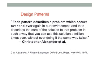 Design Patterns
“Each pattern describes a problem which occurs
over and over again in our environment, and then
describes the core of the solution to that problem in
such a way that you can use this solution a million
times over, without ever doing it the same way twice.”
– Christopher Alexander et al.
C.A. Alexander, A Pattern Language, Oxford Univ. Press, New York, 1977.
 
