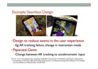 Example:Seamless Design
• Design to reduce seams in the user experience
• Eg:AR tracking failure, change in interaction mode
• Paparazzi Game
• Change between AR tracking to accelerometer input
Yan Xu , et.al. , Pre-patterns for designing embodied interactions in handheld augmented reality games,
Proceedings of the 2011 IEEE International Symposium on Mixed and Augmented Reality--Arts, Media,
and Humanities, p.19-28, October 26-29, 2011
 