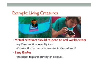 Example:Living Creatures
• Virtual creatures should respond to real world events
•  eg. Player motion, wind, light, etc
•  Creates illusion creatures are alive in the real world
• Sony EyePet
•  Responds to player blowing on creature
 