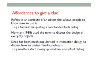 Affordances:to give a clue
• Refers to an attribute of an object that allows people to
know how to use it
•  e.g. a button invites pushing, a door handle affords pulling
• Norman (1988) used the term to discuss the design of
everyday objects
• Since has been much popularised in interaction design to
discuss how to design interface objects
•  e.g. scrollbars afford moving up and down, icons afford clicking
 