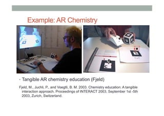 Example: AR Chemistry
•  Tangible AR chemistry education (Fjeld)
Fjeld, M., Juchli, P., and Voegtli, B. M. 2003. Chemistry education: A tangible
interaction approach. Proceedings of INTERACT 2003, September 1st -5th
2003, Zurich, Switzerland.
 