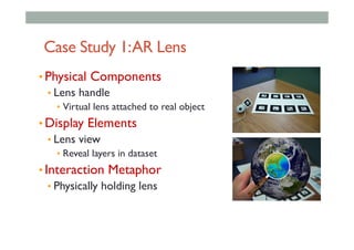 Case Study 1:AR Lens
• Physical Components
• Lens handle
•  Virtual lens attached to real object
• Display Elements
• Lens view
•  Reveal layers in dataset
• Interaction Metaphor
• Physically holding lens
 