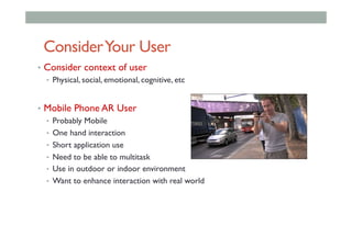 ConsiderYour User
•  Consider context of user
•  Physical, social, emotional, cognitive, etc
•  Mobile Phone AR User
•  Probably Mobile
•  One hand interaction
•  Short application use
•  Need to be able to multitask
•  Use in outdoor or indoor environment
•  Want to enhance interaction with real world
 