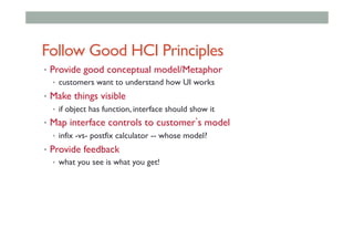 Follow Good HCI Principles
•  Provide good conceptual model/Metaphor
•  customers want to understand how UI works
•  Make things visible
•  if object has function, interface should show it
•  Map interface controls to customer s model
•  infix -vs- postfix calculator -- whose model?
•  Provide feedback
•  what you see is what you get!
 