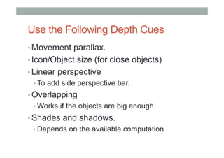 Use the Following Depth Cues	
• Movement parallax.
• Icon/Object size (for close objects)
• Linear perspective
• To add side perspective bar.
• Overlapping
• Works if the objects are big enough
• Shades and shadows.
• Depends on the available computation
 