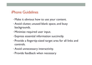 iPhone Guidelines
• Make it obvious how to use your content.
• Avoid clutter, unused blank space, and busy
backgrounds.
• Minimize required user input.
• Express essential information succinctly.
• Provide a fingertip-sized target area for all links and
controls.
• Avoid unnecessary interactivity.
• Provide feedback when necessary
 
