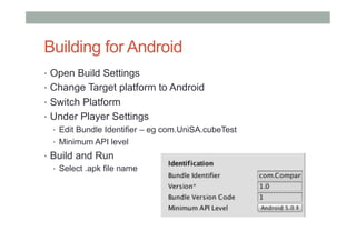 Building for Android
•  Open Build Settings
•  Change Target platform to Android
•  Switch Platform
•  Under Player Settings
•  Edit Bundle Identifier – eg com.UniSA.cubeTest
•  Minimum API level
•  Build and Run
•  Select .apk file name
 