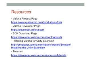 Resources
•  Vuforia Product Page
https://www.qualcomm.com/products/vuforia
•  Vuforia Developer Page
https://developer.vuforia.com
•  SDK Download Page
https://developer.vuforia.com/downloads/sdk
•  Installing Vuforia for Unity extension
http://developer.vuforia.com/library/articles/Solution/
Installing-the-Unity-Extension
•  Tutorials
https://developer.vuforia.com/resources/tutorials
 