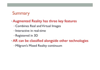 Summary
• Augmented Reality has three key features
• Combines Real andVirtual Images
• Interactive in real-time
• Registered in 3D
• AR can be classified alongside other technologies
• Milgram’s Mixed Reality continuum
 