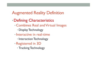 Augmented Reality Definition
• Defining Characteristics
• Combines Real andVirtual Images
• Display Technology
• Interactive in real-time
• Interaction Technology
• Registered in 3D
• Tracking Technology
 