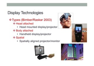 Display Technologies
! Types (Bimber/Raskar 2003)
! Head attached
•  Head mounted display/projector
! Body attached
•  Handheld display/projector
! Spatial
•  Spatially aligned projector/monitor
 