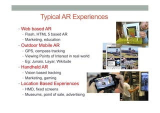 •  Web based AR
•  Flash, HTML 5 based AR
•  Marketing, education
•  Outdoor Mobile AR
•  GPS, compass tracking
•  Viewing Points of Interest in real world
•  Eg: Junaio, Layar, Wikitude
•  Handheld AR
•  Vision based tracking
•  Marketing, gaming
•  Location Based Experiences
•  HMD, fixed screens
•  Museums, point of sale, advertising
Typical AR Experiences
 