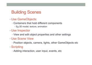 Building Scenes
• Use GameObjects:
•  Containers that hold different components
•  Eg 3D model, texture, animation
• Use Inspector
•  View and edit object properties and other settings
• Use Scene View
•  Position objects, camera, lights, other GameObjects etc
• Scripting
•  Adding interaction, user input, events, etc
 