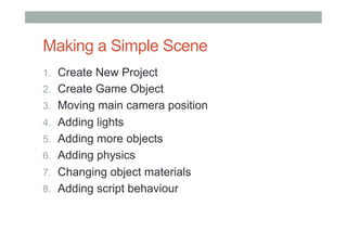 Making a Simple Scene
1.  Create New Project
2.  Create Game Object
3.  Moving main camera position
4.  Adding lights
5.  Adding more objects
6.  Adding physics
7.  Changing object materials
8.  Adding script behaviour
 