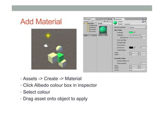 Add Material
•  Assets -> Create -> Material
•  Click Albedo colour box in inspector
•  Select colour
•  Drag asset onto object to apply
 