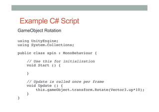 Example C# Script
GameObject Rotation
using UnityEngine; 
using System.Collections; 
 
public class spin : MonoBehaviour { 
 
    // Use this for initialization 
    void Start () { 
     
    } 
     
    // Update is called once per frame 
    void Update () { 
        this.gameObject.transform.Rotate(Vector3.up*10); 
    } 
} 
#
 