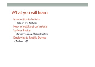 What you will learn
•  Introduction to Vuforia
•  Platform and features
•  How to install/set-up Vuforia
•  Vuforia Basics
•  Marker Tracking, Object tracking
•  Deploying to Mobile Device
•  Android, iOS
 