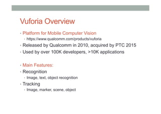 Vuforia Overview
•  Platform for Mobile Computer Vision
•  https://www.qualcomm.com/products/vuforia
•  Released by Qualcomm in 2010, acquired by PTC 2015
•  Used by over 100K developers, >10K applications
•  Main Features:
•  Recognition
•  Image, text, object recognition
•  Tracking
•  Image, marker, scene, object
 