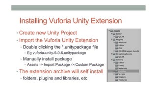 Installing Vuforia Unity Extension
• Create new Unity Project
• Import the Vuforia Unity Extension
•  Double clicking the *.unitypackage file
•  Eg vuforia-unity-5-0-6.unitypackage
•  Manually install package
•  Assets -> Import Package -> Custom Package
• The extension archive will self install
•  folders, plugins and libraries, etc
 