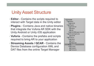 Unity Asset Structure
•  Editor - Contains the scripts required to
interact with Target data in the Unity editor
•  Plugins - Contains Java and native binaries
that integrate the Vuforia AR SDK with the
Unity Android or Unity iOS application
•  Vuforia - Contains the prefabs and scripts
required to bring AR to your application
•  Streaming Assets / QCAR - Contains the
Device Database configuration XML and
DAT files from the online Target Manager
 