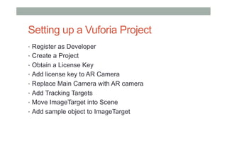 Setting up a Vuforia Project
•  Register as Developer
•  Create a Project
•  Obtain a License Key
•  Add license key to AR Camera
•  Replace Main Camera with AR camera
•  Add Tracking Targets
•  Move ImageTarget into Scene
•  Add sample object to ImageTarget
 