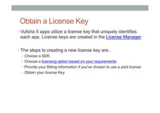 Obtain a License Key
•  Vuforia 5 apps utilize a license key that uniquely identifies
each app. License keys are created in the License Manager
•  The steps to creating a new license key are..
•  Choose a SDK
•  Choose a licensing option based on your requirements
•  Provide your Billing Information if you've chosen to use a paid license
•  Obtain your license Key
 