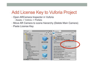 Add License Key to Vuforia Project
•  Open ARCamera Inspector in Vuforia
•  Assets -> Vuforia -> Prefabs
•  Move AR Camera to scene hierarchy (Delete Main Camera)
•  Paste License Key
 