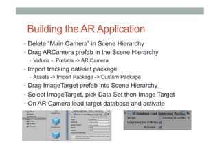 Building the AR Application
•  Delete “Main Camera” in Scene Hierarchy
•  Drag ARCamera prefab in the Scene Hierarchy
•  Vuforia -. Prefabs -> AR Camera
•  Import tracking dataset package
•  Assets -> Import Package -> Custom Package
•  Drag ImageTarget prefab into Scene Hierarchy
•  Select ImageTarget, pick Data Set then Image Target
•  On AR Camera load target database and activate
 