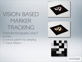 VISION BASED
   MARKER
  TRACKING
5.Estimate homography using 4
corners	

6. Extract pattern by sampling
7. Check Pattern	

	




                                 Daniel Wagner
 