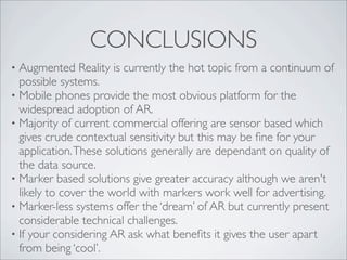 CONCLUSIONS
• Augmented Reality is currently the hot topic from a continuum of
  possible systems.
• Mobile phones provide the most obvious platform for the
  widespread adoption of AR.
• Majority of current commercial offering are sensor based which
  gives crude contextual sensitivity but this may be ﬁne for your
  application. These solutions generally are dependant on quality of
  the data source.
• Marker based solutions give greater accuracy although we aren't
  likely to cover the world with markers work well for advertising.
• Marker-less systems offer the ‘dream’ of AR but currently present
  considerable technical challenges.
• If your considering AR ask what beneﬁts it gives the user apart
  from being ‘cool’.
 