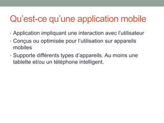 Qu’est-ce qu’une application mobile
• Application impliquant une interaction avec l’utilisateur
• Conçus ou optimisée pour l’utilisation sur appareils
mobiles
• Supporte différents types d’appareils. Au moins une
tablette et/ou un téléphone intelligent.
 
