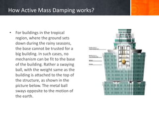 How Active Mass Damping works?
• For buildings in the tropical
region, where the ground sets
down during the rainy seasons,
the base cannot be trusted for a
big building. In such cases, no
mechanism can be fit to the base
of the building. Rather a swaying
ball, with the weight same as the
building is attached to the top of
the structure, as shown in the
picture below. The metal ball
sways opposite to the motion of
the earth.
 