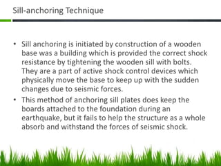 Sill-anchoring Technique
• Sill anchoring is initiated by construction of a wooden
base was a building which is provided the correct shock
resistance by tightening the wooden sill with bolts.
They are a part of active shock control devices which
physically move the base to keep up with the sudden
changes due to seismic forces.
• This method of anchoring sill plates does keep the
boards attached to the foundation during an
earthquake, but it fails to help the structure as a whole
absorb and withstand the forces of seismic shock.
 