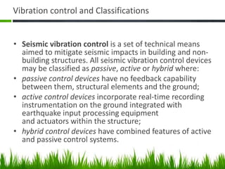 Vibration control and Classifications
• Seismic vibration control is a set of technical means
aimed to mitigate seismic impacts in building and non-
building structures. All seismic vibration control devices
may be classified as passive, active or hybrid where:
• passive control devices have no feedback capability
between them, structural elements and the ground;
• active control devices incorporate real-time recording
instrumentation on the ground integrated with
earthquake input processing equipment
and actuators within the structure;
• hybrid control devices have combined features of active
and passive control systems.
 