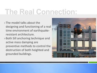 »The model talks about the
designing and functioning of a real
time environment of earthquake-
resistant architecture.
»Both Sill anchoring technique and
active mass damping are
preventive methods to control the
destruction of both heighted and
grounded buildings.
The Real Connection:
 