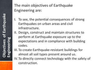 ObjectivesofEarthquake
Engineering
The main objectives of Earthquake
Engineering are:
I. To see, the potential consequences of strong
Earthquakes on urban areas and civil
infrastructure.
II. Design, construct and maintain structures to
perform at Earthquake exposure up to the
expectations and in compliance with building
codes.
III.To create Earthquake-resistant buildings for
almost all soil types present around us.
IV.To directly connect technology with the safety of
construction.
 