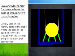 Swaying Mechanism
for areas where the
base is weak: Active
mass damping
Usually used in the
marshy parts of the globe,
where the base of the
building cannot be
trusted with the strength
and protection of that
construction.
 